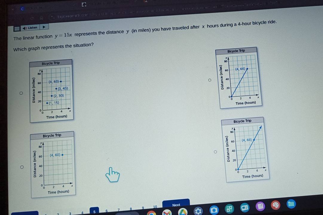 Ligidea shach.com         e    
《》 Listen
The linear function y=15x represents the distance y (in miles) you have traveled after x hours during a 4-hour bicycle ride.
Which graph represents the situation?
Bicycle Trip
g
Time (hours)
Bicycle Trip
g
Time (hours)
q 10 Next
5