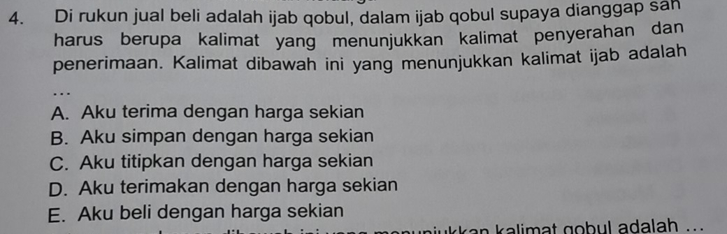 Di rukun jual beli adalah ijab qobul, dalam ijab qobul supaya dianggap sah
harus berupa kalimat yang menunjukkan kalimat penyerahan dan 
penerimaan. Kalimat dibawah ini yang menunjukkan kalimat ijab adalah
…
A. Aku terima dengan harga sekian
B. Aku simpan dengan harga sekian
C. Aku titipkan dengan harga sekian
D. Aku terimakan dengan harga sekian
E. Aku beli dengan harga sekian
a n kalimat gobul adalah ..