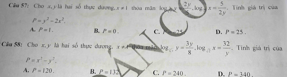 Cho x, ylà hai số thực dương. x!= 1 thỏa mãn log  2y/5 .log x= 5/2y . Tính giá trị của
P=y^2-2x^2.
A. P=1. B. P=0. P=-25 D. P=25. 
C.
Câu 58: Cho x, y là hai số thực dương, x!= A tha mãn log _sqrt[3](x)y= 3y/8 .log _sqrt(2)x= 32/y . Tính giá trị của
P=x^2-y^2.
A. P=120. B. P=132 C. P=240. D. P=340.