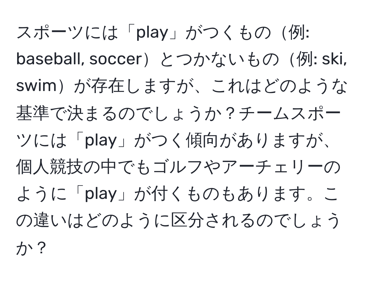 スポーツには「play」がつくもの例: baseball, soccerとつかないもの例: ski, swimが存在しますが、これはどのような基準で決まるのでしょうか？チームスポーツには「play」がつく傾向がありますが、個人競技の中でもゴルフやアーチェリーのように「play」が付くものもあります。この違いはどのように区分されるのでしょうか？