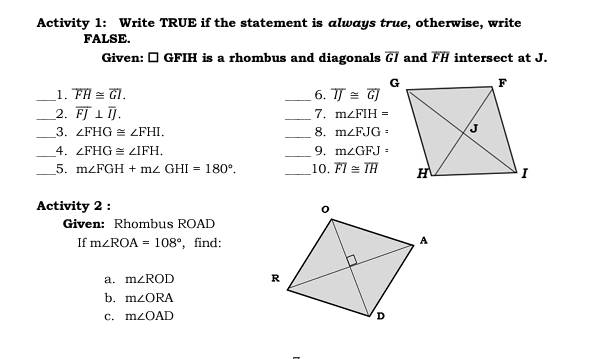 Activity 1: Write TRUE if the statement is always true, otherwise, write 
FALSE. 
Given: □ GFIH is a rhombus and diagonals overline GI and overline FH intersect at J. 
__1. overline FH≌ overline GI. _6. overline IJ≌ overline GJ
_2. overline FJ⊥ overline IJ. _7. m∠ FIH=
_3. ∠ FHG≌ ∠ FHI. _8. m∠ FJG=
_4. ∠ FHG≌ ∠ IFH. _9. m∠ GFJ=
_5. m∠ FGH+m∠ GHI=180°. _10, overline FI≌ overline IH
Activity 2 : 
Given: Rhombus ROAD
If m∠ ROA=108° , find: 
a. m∠ ROD
b. m∠ ORA
C. m∠ OAD