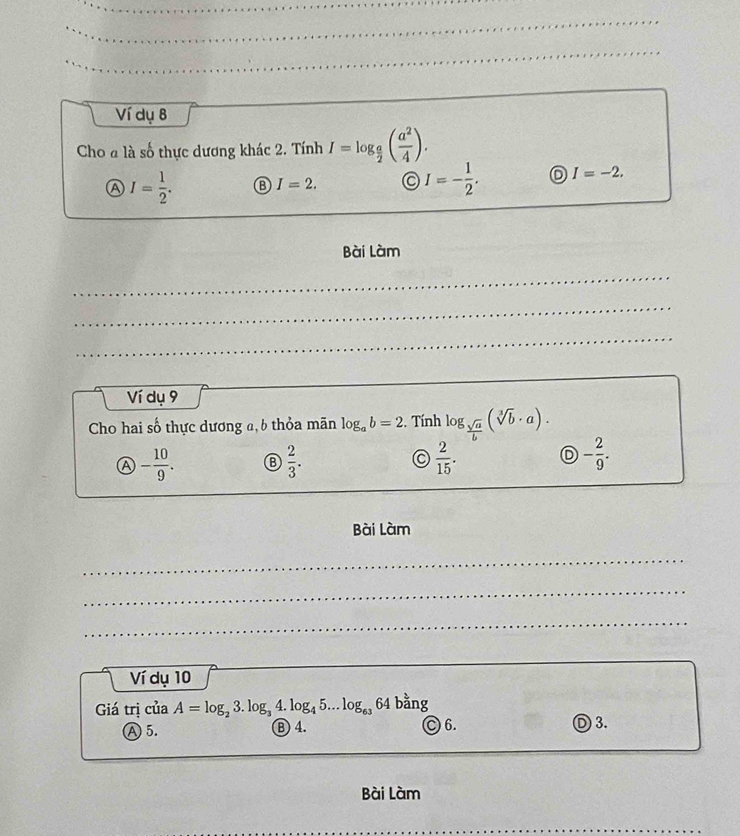 Ví dụ 8
Cho a là số thực dương khác 2. Tính I=log _ a/2 ( a^2/4 ).
A I= 1/2 .
I=2.
I=- 1/2 . D I=-2. 
Bài Làm
_
_
_
Ví dụ 9
Cho hai số thực dương a, 6 thỏa mãn log _ab=2. Tính log _ sqrt(a)/b (sqrt[3](b)· a).
a - 10/9 .
 2/3 .
C  2/15 .
D - 2/9 . 
Bài Làm
_
_
_
__
Ví dụ 10
Giá trị của A=log _23.log _34.log _45...log _6364 bằng
Ⓐ 5. B 4. C 6.
) 3.
Bài Làm
_
_
_