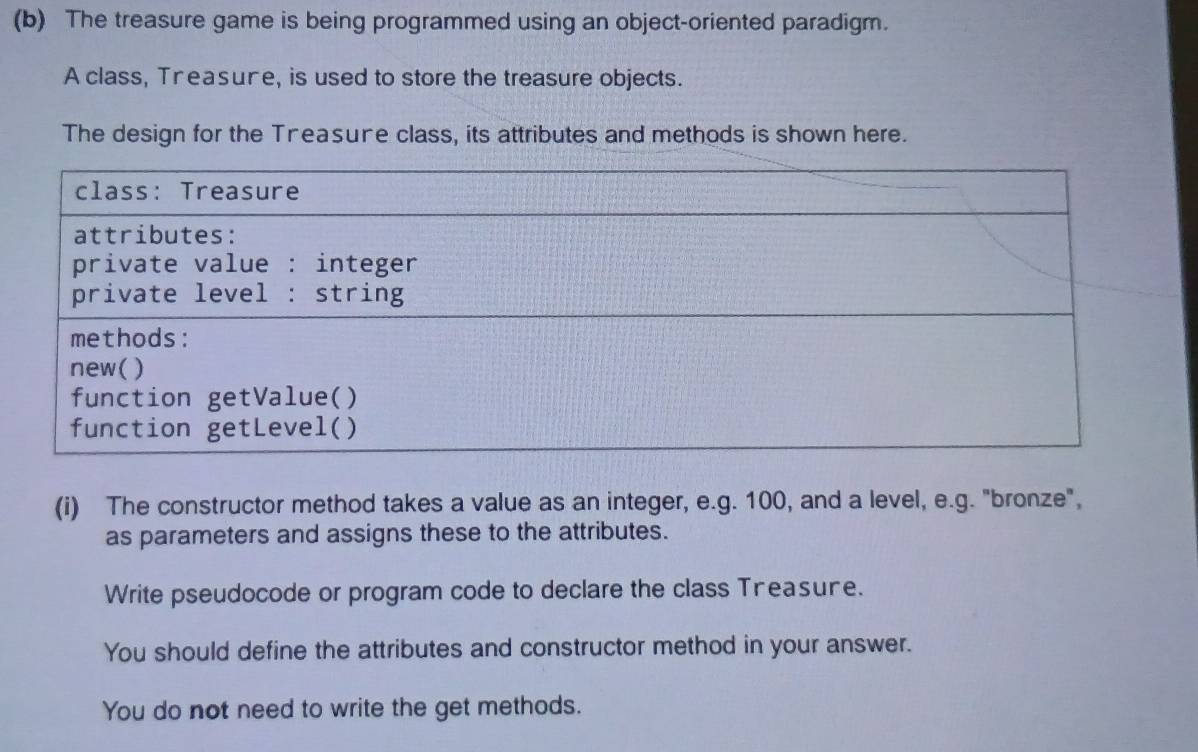 The treasure game is being programmed using an object-oriented paradigm. 
A class, Treasure, is used to store the treasure objects. 
The design for the Treasure class, its attributes and methods is shown here. 
(i) The constructor method takes a value as an integer, e.g. 100, and a level, e.g. "bronze", 
as parameters and assigns these to the attributes. 
Write pseudocode or program code to declare the class Treasure. 
You should define the attributes and constructor method in your answer. 
You do not need to write the get methods.