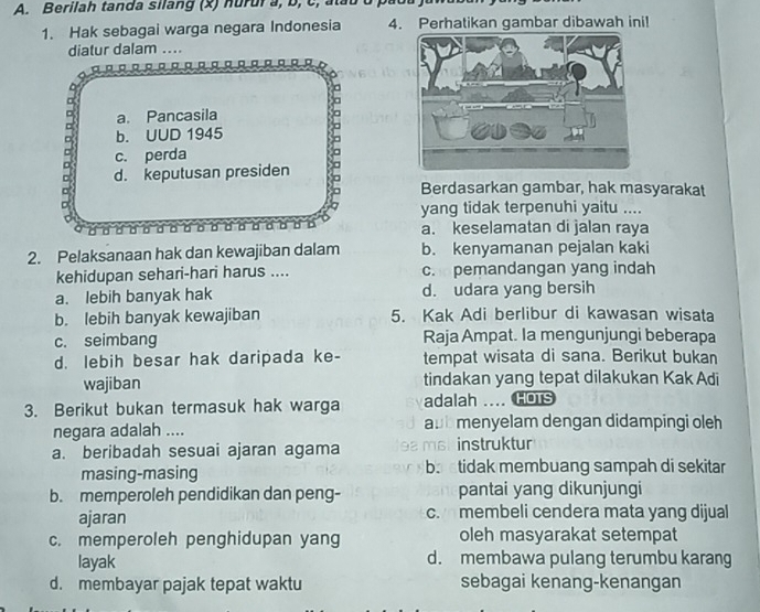 Berilah tanda silang (x) hurura, b, c, atau
1. Hak sebagai warga negara Indonesia 4. Perhatikan gambar dibawah ini!
diatur dalam ....
a. Pancasila 5
b. UUD 1945
c. perda
d. keputusan presiden
Berdasarkan gambar, hak masyarakat
yang tidak terpenuhi yaitu ....
a. keselamatan di jalan raya
2. Pelaksanaan hak dan kewajiban dalam b. kenyamanan pejalan kaki
kehidupan sehari-hari harus .... c. pemandangan yang indah
a. lebih banyak hak d. udara yang bersih
b. lebih banyak kewajiban 5. Kak Adi berlibur di kawasan wisata
c. seimbang Raja Ampat. Ia mengunjungi beberapa
d. lebih besar hak daripada ke- tempat wisata di sana. Berikut bukan
wajiban tindakan yang tepat dilakukan Kak Adi
3. Berikut bukan termasuk hak warga adalah _ HOTS
negara adalah .... aub menyelam dengan didampingi oleh
a. beribadah sesuai ajaran agama 9a msk instruktur
masing-masing ba atidak membuang sampah di sekitar
b. memperoleh pendidikan dan peng- pantai yang dikunjungi
ajaran c. membeli cendera mata yang dijual
c. memperoleh penghidupan yang oleh masyarakat setempat
layak d. membawa pulang terumbu karang
d. membayar pajak tepat waktu sebagai kenang-kenangan