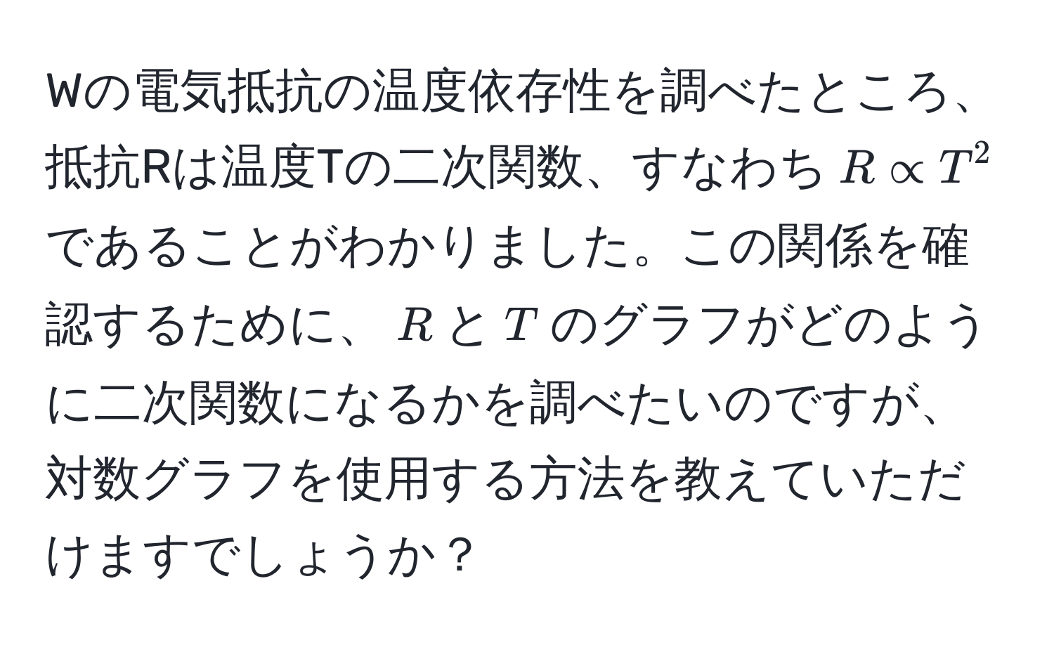 Wの電気抵抗の温度依存性を調べたところ、抵抗Rは温度Tの二次関数、すなわち$R ∝ T^2$であることがわかりました。この関係を確認するために、$R$と$T$のグラフがどのように二次関数になるかを調べたいのですが、対数グラフを使用する方法を教えていただけますでしょうか？