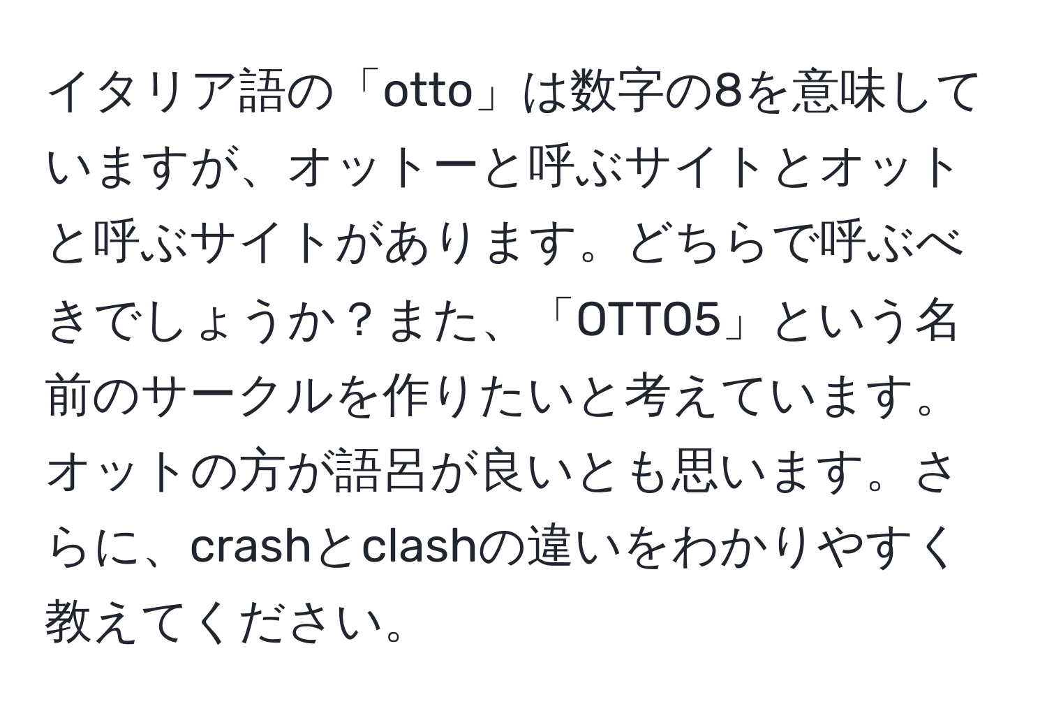 イタリア語の「otto」は数字の8を意味していますが、オットーと呼ぶサイトとオットと呼ぶサイトがあります。どちらで呼ぶべきでしょうか？また、「OTTO5」という名前のサークルを作りたいと考えています。オットの方が語呂が良いとも思います。さらに、crashとclashの違いをわかりやすく教えてください。