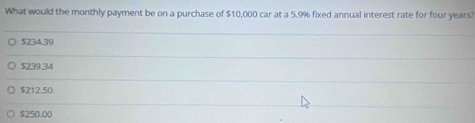 What would the monthly payment be on a purchase of $10,000 car at a 5.9% fixed annual interest rate for four years?
$234.39
$239.34
$212.50
$250.00