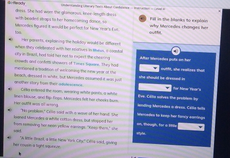 i-Ready Understanding Literary Texts About Confidence — Instruction — Level H x 
dress. She had worn the glamorous, knee-length dress 
with beaded straps to her homecoming dance, so D Fill in the blanks to explain 
Mercedes figured it would be perfect for New Year's Eve. why Mercedes changes her 
too. outfit. 
Her parents, explaining the holiday would be different 
when they celebrated with her relatives in Ilheus, a coasta 
city in Brazil, had told her not to expect the cheering After Mercedes puts on her 
crowds and confetti showers of Times Square. They had outfit, she realizes that 
mentioned a tradition of welcoming the new year at the 
beach, dressed in white, but Mercedes assumed it was just she should be dressed in 
another story from their adolescence. for New Year's 
Célia entered the room, wearing white pants, a white Eve. Célia solves the problem by 
linen blouse, and flip-flops. Mercedes felt her cheeks burn lending Mercedes a dress. Célia telis 
Her outfit was all wrong. Mercedes to keep her fancy earrings 
"No problem," Célia said with a wave of her hand. She 
loaned Mercedes a white cottan dress, but stopped her on, though, for a little 
from removing her neon yellow earrings. "Keep them," she 
said. style. 
"A little Brazil, a little New York City," Célia said, giving 
her cousin a tight squeeze.