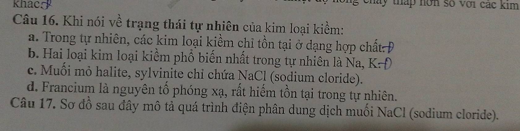 khac g chay tháp hơn số với các kim
Câu 16. Khi nói về trạng thái tự nhiên của kim loại kiềm:
a. Trong tự nhiên, các kim loại kiềm chỉ tồn tại ở dạng hợp chất:Đ
b. Hai loại kim loại kiềm phổ biến nhất trong tự nhiên là Na, K-
c. Muối mỏ halite, sylvinite chỉ chứa NaCl (sodium cloride).
d. Francium là nguyên tố phóng xạ, rất hiếm tồn tại trong tự nhiên.
Câu 17. Sơ đồ sau đây mô tả quá trình điện phân dung dịch muối NaCl (sodium cloride).