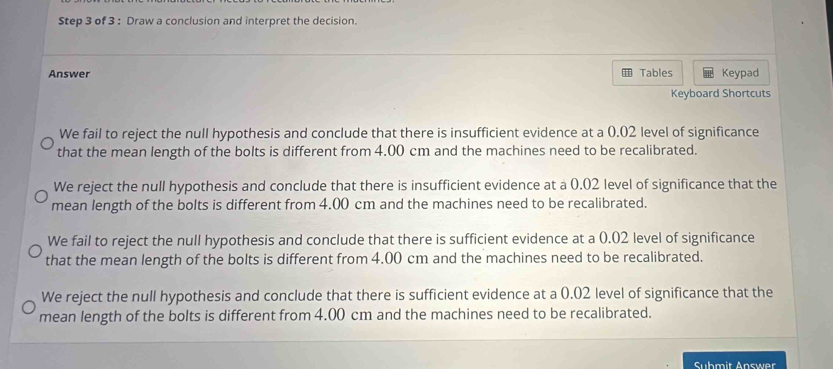 Draw a conclusion and interpret the decision.
Answer Tables Keypad
Keyboard Shortcuts
We fail to reject the null hypothesis and conclude that there is insufficient evidence at a 0.02 level of significance
that the mean length of the bolts is different from 4.00 cm and the machines need to be recalibrated.
We reject the null hypothesis and conclude that there is insufficient evidence at a 0.02 level of significance that the
mean length of the bolts is different from 4.00 cm and the machines need to be recalibrated.
We fail to reject the null hypothesis and conclude that there is sufficient evidence at a 0.02 level of significance
that the mean length of the bolts is different from 4.00 cm and the machines need to be recalibrated.
We reject the null hypothesis and conclude that there is sufficient evidence at a 0.02 level of significance that the
mean length of the bolts is different from 4.00 cm and the machines need to be recalibrated.
Submit Answer