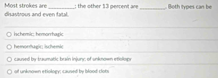 Most strokes are _; the other 13 percent are _. Both types can be
disastrous and even fatal.
ischemic; hemorrhagic
hemorrhagic; ischemic
caused by traumatic brain injury; of unknown etiology
of unknown etiology; caused by blood clots