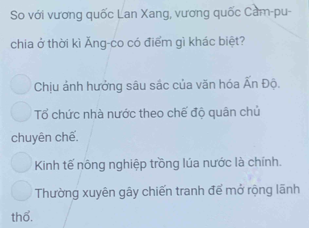 So với vương quốc Lan Xang, vương quốc Cam-pu-
chia ở thời kì Ăng-co có điểm gì khác biệt?
Chịu ảnh hưởng sâu sắc của văn hóa Ấn Độ.
Tổ chức nhà nước theo chế độ quân chủ
chuyên chế.
Kinh tế nông nghiệp trồng lúa nước là chính.
Thường xuyên gây chiến tranh để mở rộng lãnh
thổ.