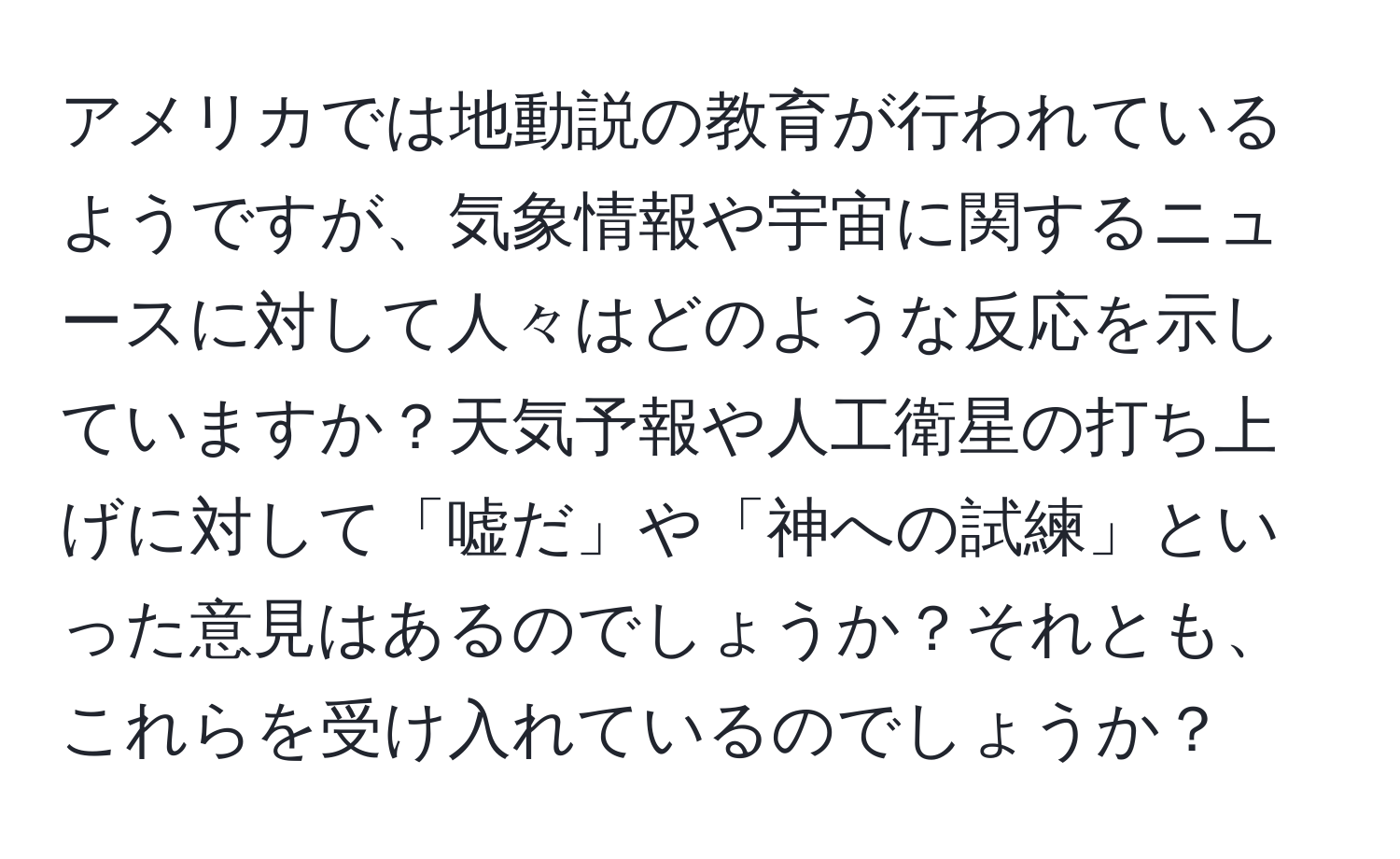 アメリカでは地動説の教育が行われているようですが、気象情報や宇宙に関するニュースに対して人々はどのような反応を示していますか？天気予報や人工衛星の打ち上げに対して「嘘だ」や「神への試練」といった意見はあるのでしょうか？それとも、これらを受け入れているのでしょうか？