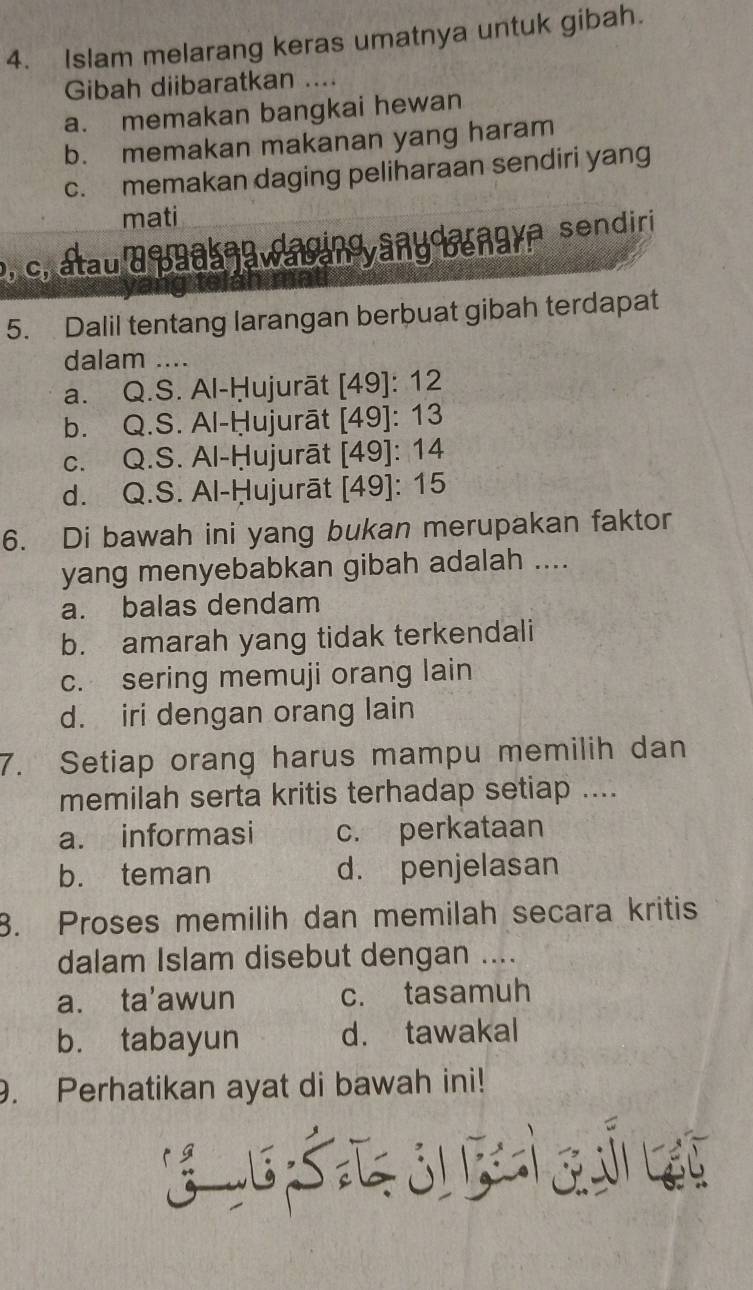 Islam melarang keras umatnya untuk gibah.
Gibah diibaratkan ....
a. memakan bangkai hewan
b. memakan makanan yang haram
c. memakan daging peliharaan sendiri yang
mati
p, c, atau a paas a w a and any bengya sendiri
5. Dalil tentang larangan berbuat gibah terdapat
dalam ....
a. Q.S. Al-Ḥujurāt [49]: 12
b. Q.S. Al-Ḥujurāt [49]: 13
c. Q.S. Al-Ḥujurāt [49]: 14
d. Q.S. Al-Ḥujurāt [49]: 15
6. Di bawah ini yang bukan merupakan faktor
yang menyebabkan gibah adalah ....
a. balas dendam
b. amarah yang tidak terkendali
c. sering memuji orang lain
d. iri dengan orang lain
7. Setiap orang harus mampu memilih dan
memilah serta kritis terhadap setiap ....
a. informasi c. perkataan
b. teman d. penjelasan
8. Proses memilih dan memilah secara kritis
dalam Islam disebut dengan ....
a. ta'awun c. tasamuh
b. tabayun d. tawakal
. Perhatikan ayat di bawah ini!