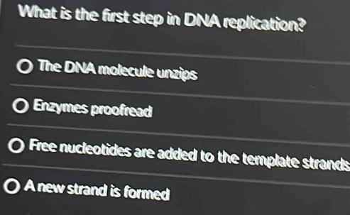 What is the first step in DNA replication?
The DNA molecule unzips
Enzymes proofread
Free nucleotides are added to the template strands
A new strand is formed