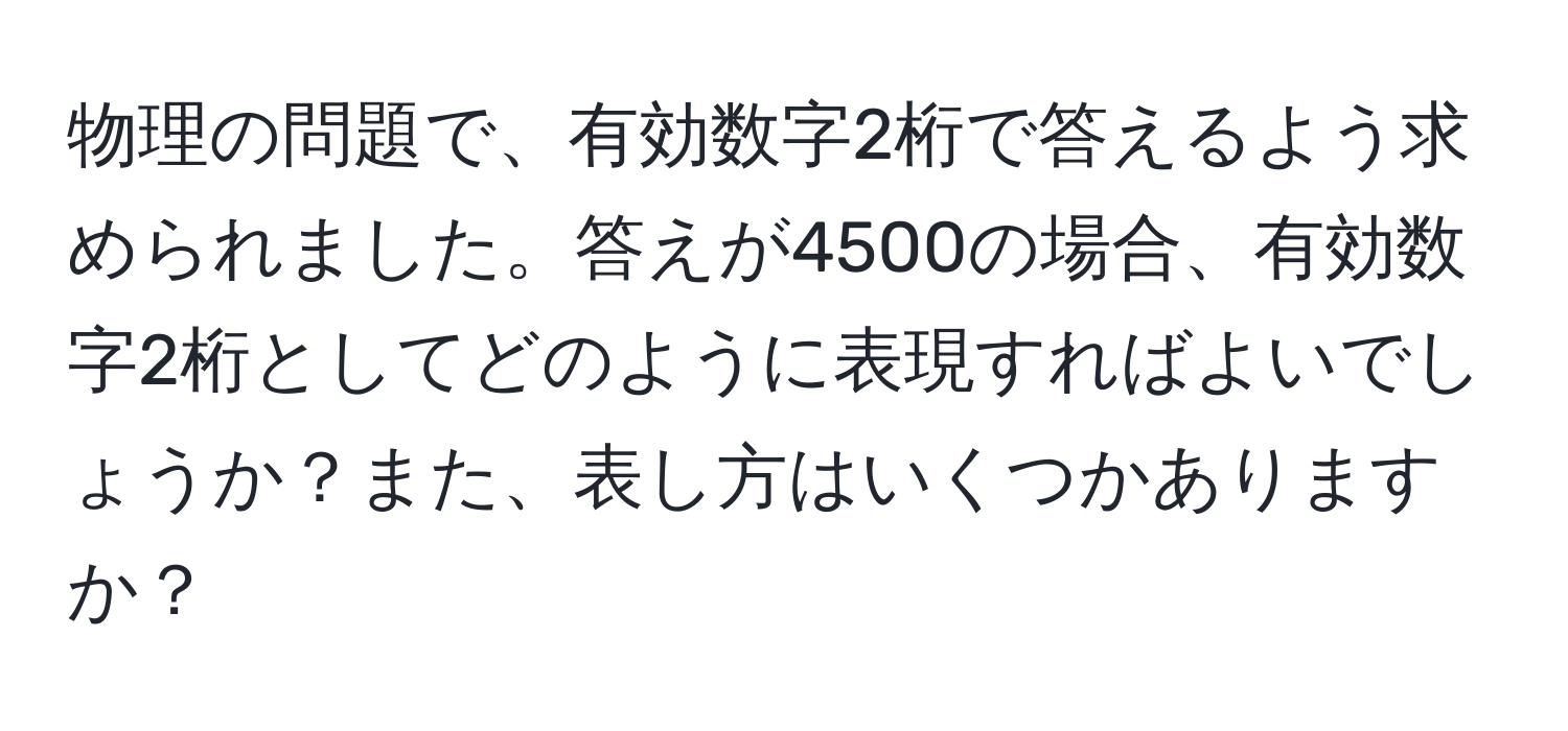 物理の問題で、有効数字2桁で答えるよう求められました。答えが4500の場合、有効数字2桁としてどのように表現すればよいでしょうか？また、表し方はいくつかありますか？