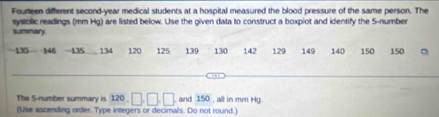 Foureen different second-year medical students at a hospital measured the blood pressure of the same person. The 
systolic readings (mm Hg) are listed below. Use the given data to construct a boxplot and identify the 5 -number 
summary
130 146 - 135 134 120 125 139 130 142 129 149 140 150 150
The S-number summary is 120, □ , □ , □ , and 150 , all in mm Hg. 
(Use ascending order. Type integers or decimals. Do not round.)