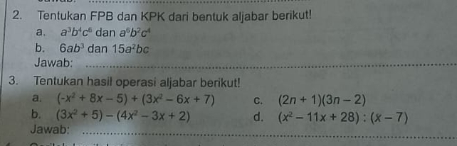 Tentukan FPB dan KPK dari bentuk aljabar berikut! 
a. a^3b^4c^6 dan a^6b^2c^4
b. 6ab^3 dan 15a^2bc
Jawab:_ 
3. Tentukan hasil operasi aljabar berikut! 
a. (-x^2+8x-5)+(3x^2-6x+7) C. (2n+1)(3n-2)
b. (3x^2+5)-(4x^2-3x+2) d. (x^2-11x+28):(x-7)
_ 
Jawab:_