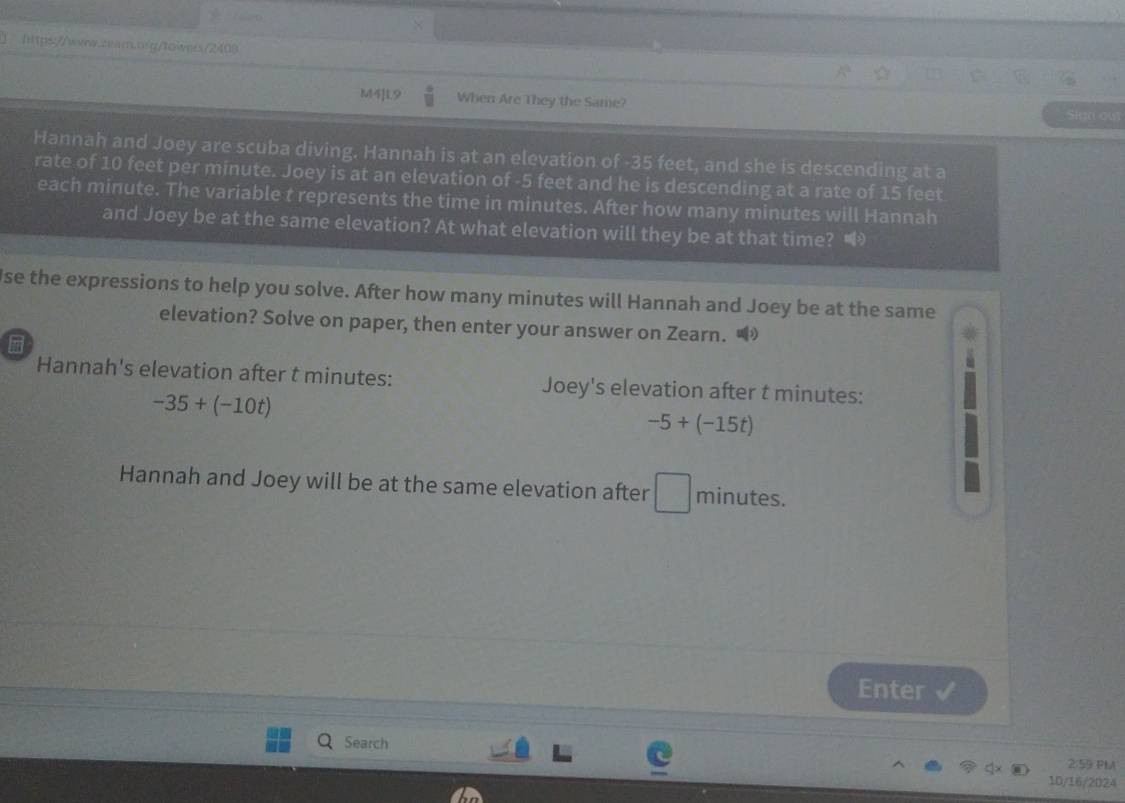 MTILS When Are They the Same? Siga out 
Hannah and Joey are scuba diving. Hannah is at an elevation of -35 feet, and she is descending at a 
rate of 10 feet per minute. Joey is at an elevation of -5 feet and he is descending at a rate of 15 feet
each minute. The variable t represents the time in minutes. After how many minutes will Hannah 
and Joey be at the same elevation? At what elevation will they be at that time? 
Jse the expressions to help you solve. After how many minutes will Hannah and Joey be at the same 
elevation? Solve on paper, then enter your answer on Zearn. • 
Hannah's elevation after t minutes : Joey's elevation after t minutes :
-35+(-10t)
-5+(-15t)
Hannah and Joey will be at the same elevation after □ minutes. 
Enter 
Search 2:59 PM 
10/16/2024
