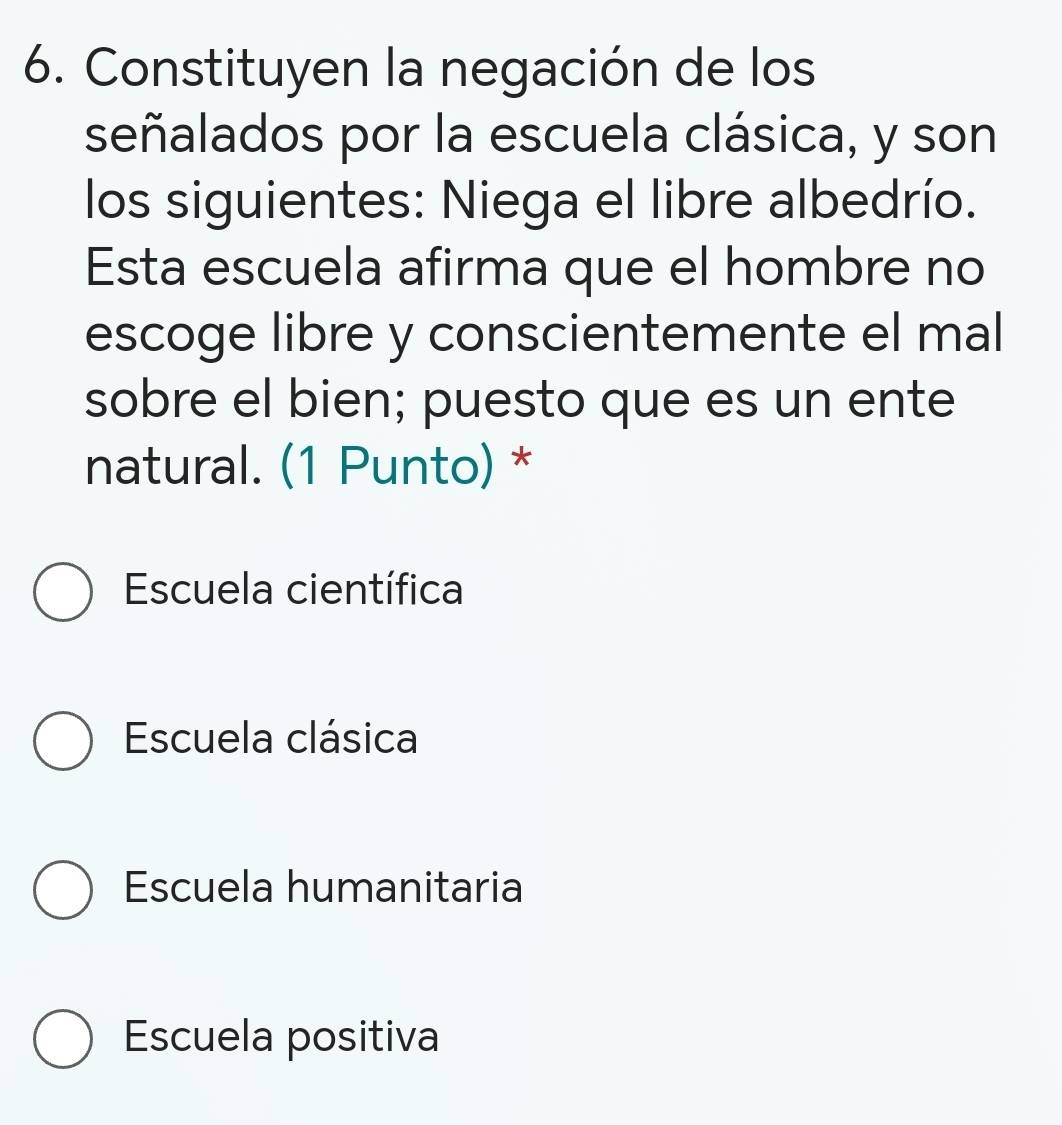 Constituyen la negación de los
señalados por la escuela clásica, y son
los siguientes: Niega el libre albedrío.
Esta escuela afirma que el hombre no
escoge libre y conscientemente el mal
sobre el bien; puesto que es un ente
natural. (1 Punto) *
Escuela científica
Escuela clásica
Escuela humanitaria
Escuela positiva