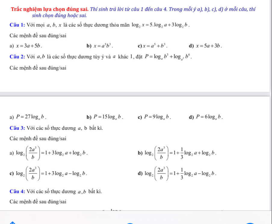 Trắc nghiệm lựa chọn đúng sai. Thí sinh trả lời từ câu 1 đến câu 4. Trong mỗi ý a), b), c), d) ở mỗi câu, thí
sinh chọn đúng hoặc sai.
Câu 1: Với mọi a, b, x là các số thực dương thỏa mãn log _2x=5.log _2a+3log _2b.
Các mệnh đề sau đúng/sai
a) x=3a+5b. b) x=a^5b^3. c) x=a^5+b^3. d) x=5a+3b.
Câu 2: Với a,b là các số thực dương tùy ý và a khác 1, đặt P=log _ab^3+log _a^2b^6.
Các mệnh đề sau đúng/sai
a) P=27log _ab. b) P=15log _ab. c) P=9log _ab. d) P=6log _ab.
Câu 3: Với các số thực dương a, b bất kì.
Các mệnh dhat e : sau đúng/sai
a) log _2( 2a^3/b )=1+3log _2a+log _2b. log _2( 2a^3/b )=1+ 1/3 log _2a+log _2b.
b)
c) log _2( 2a^3/b )=1+3log _2a-log _2b. log _2( 2a^3/b )=1+ 1/3 log _2a-log _2b.
d)
Câu 4: Với các số thực dương a,b bất kì.
Các mệnh đề sau đúng/sai