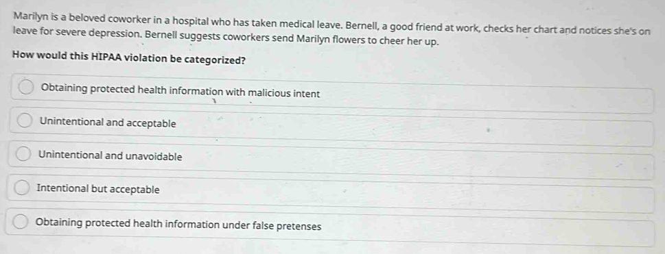 Marilyn is a beloved coworker in a hospital who has taken medical leave. Bernell, a good friend at work, checks her chart and notices she's on
leave for severe depression. Bernell suggests coworkers send Marilyn flowers to cheer her up.
How would this HIPAA violation be categorized?
Obtaining protected health information with malicious intent
Unintentional and acceptable
Unintentional and unavoidable
Intentional but acceptable
Obtaining protected health information under false pretenses