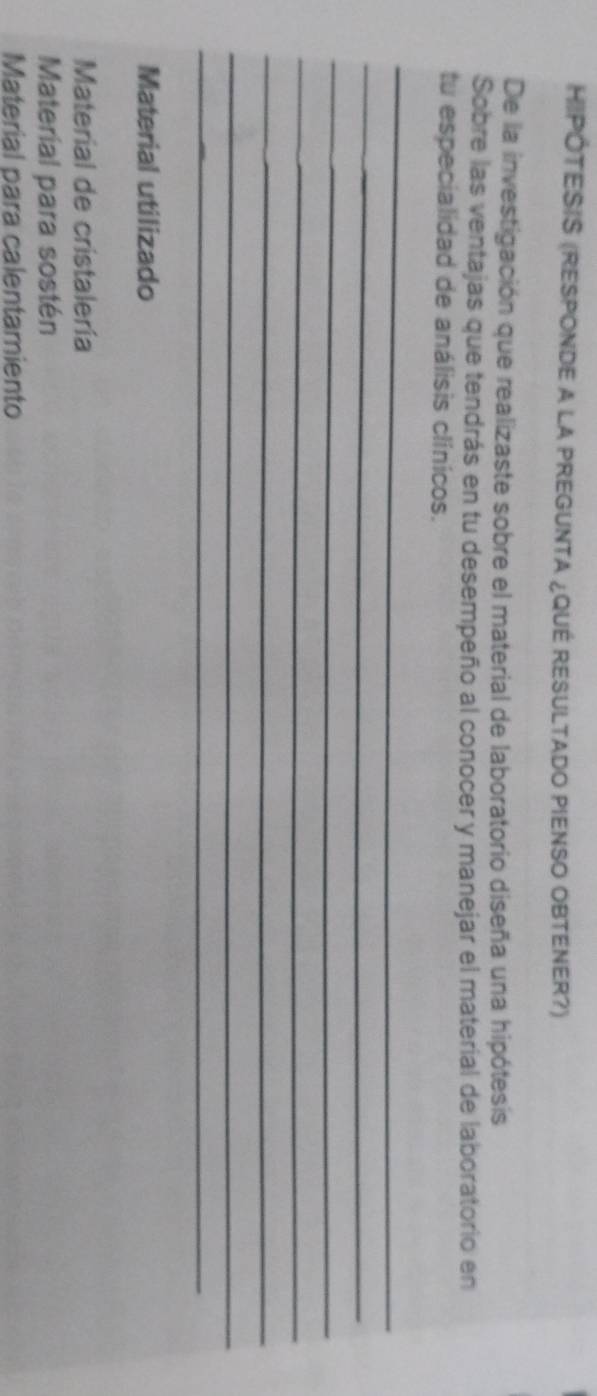 HIPÓTESIS (RESPONDE A LA PREGUNTA ¿QUÉ RESULTADO PIENSO OBTENER?) 
De la investigación que realizaste sobre el material de laboratorio diseña una hipótesis 
Sobre las ventajas que tendrás en tu desempeño al conocer y manejar el material de laboratorio en 
tu especialidad de análisis clínicos. 
_ 
_ 
_ 
_ 
_ 
_ 
_ 
Material utilizado 
Material de cristalería 
Material para sostén 
Material para calentamiento