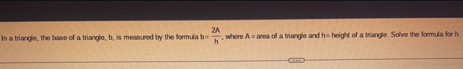 In a triangle, the base of a triangle, b, is measured by the formula b= 2A/h  , where A= area of a triangle and h= height of a triangle. Solve the formula for h.