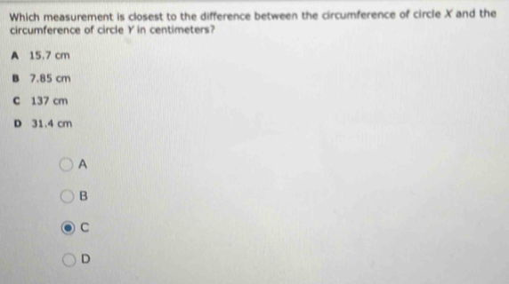 Which measurement is closest to the difference between the circumference of circle X and the
circumference of circle Y in centimeters?
A 15.7 cm
B 7.85 cm
C 137 cm
D 31.4 cm
A
B
C
D