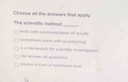 Choose all the answers that apply.
The scientific method_
ends with communication of results
sometimes starts with questioning
is a framework for scientific investigation
can answer all questions
always proves a hypothesis true