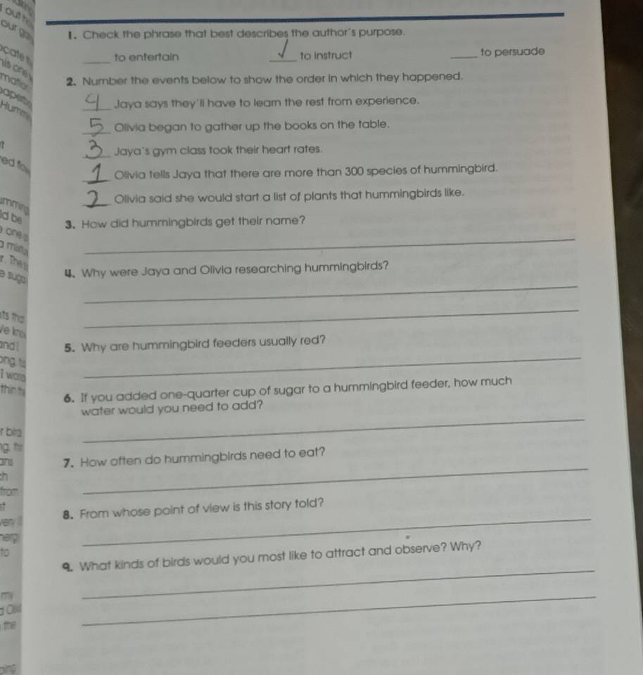 outh 
ourge I. Check the phrase that best describes the author's purpose. 
cat __to instruct _to persuade 
to enfertain 
s one 
matior 
2. Number the events below to show the order in which they happened. 
aper Hure 
_Jaya says they'll have to learn the rest from experience. 
_Olivia began to gather up the books on the table. 
_Jaya's gym class took their heart rates. 
ed fo 
_Olivia tells Jaya that there are more than 300 species of hummingbird. 
_ 
Olivia said she would start a list of plants that hummingbirds like. 
mmina 
dbe 
3.How did hummingbirds get their name? 
one d 
a múxta 
_ 
r. The s 
_ 
e sugo 
4 Why were Jaya and Olivia researching hummingbirds? 
its tha 
Ve kno 
_ 
_ 
and l 5. Why are hummingbird feeders usually red? 
ong tá 
I wora 
thin fè 
6. If you added one-quarter cup of sugar to a hummingbird feeder, how much 
_ 
water would you need to add? 
r bira 
g. tir 
_ 
ans 7. How often do hummingbirds need to eat? 
h 
from 
. 
very il 8. From whose point of view is this story told? 
hep 
_ 
to 
_ 
9. What kinds of birds would you most like to attract and observe? Why? 
1 0l4 
the 
_ 
bing