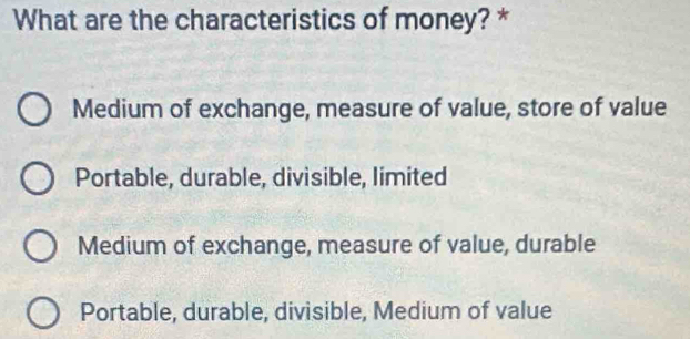 What are the characteristics of money? *
Medium of exchange, measure of value, store of value
Portable, durable, divisible, limited
Medium of exchange, measure of value, durable
Portable, durable, divisible, Medium of value