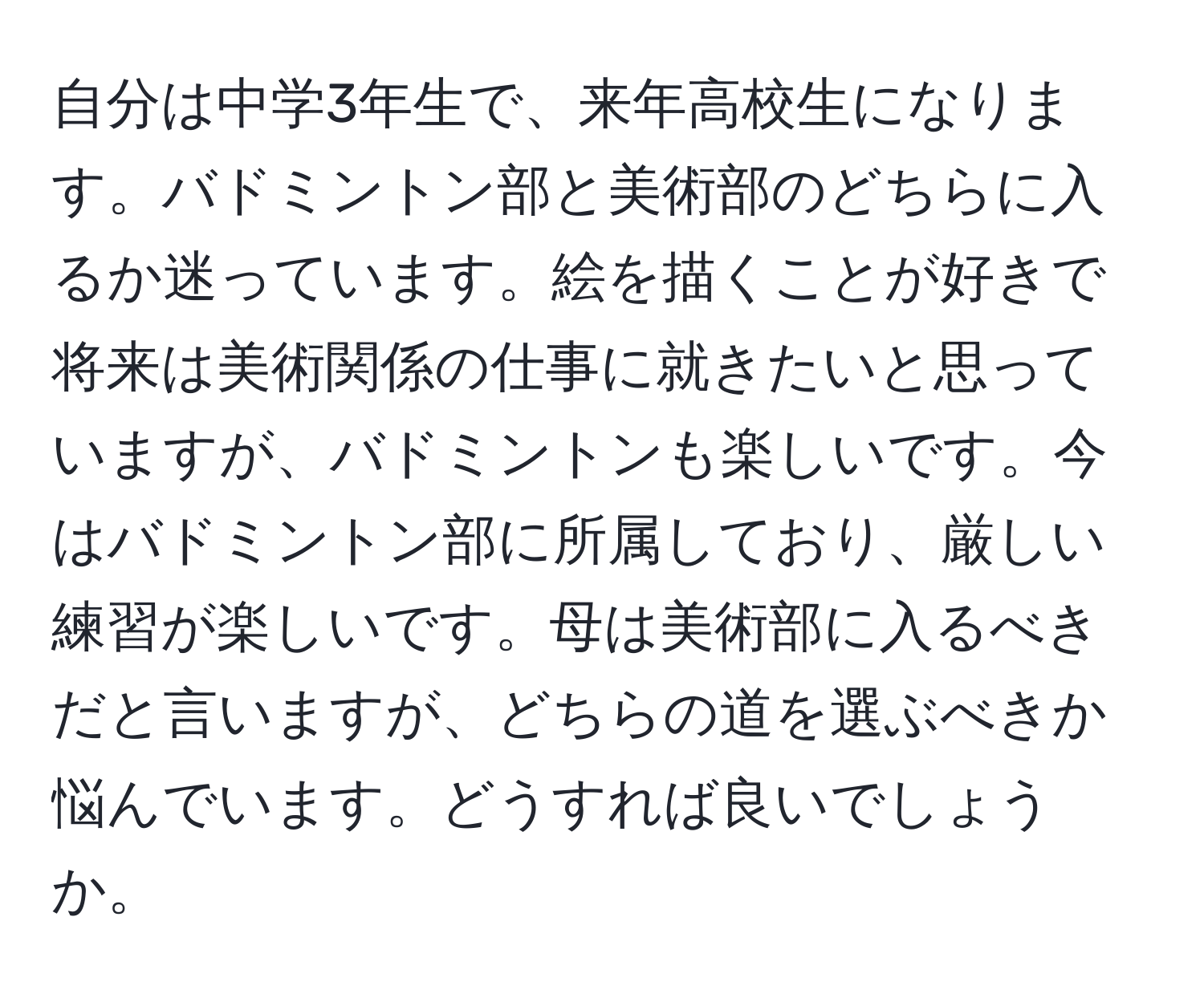 自分は中学3年生で、来年高校生になります。バドミントン部と美術部のどちらに入るか迷っています。絵を描くことが好きで将来は美術関係の仕事に就きたいと思っていますが、バドミントンも楽しいです。今はバドミントン部に所属しており、厳しい練習が楽しいです。母は美術部に入るべきだと言いますが、どちらの道を選ぶべきか悩んでいます。どうすれば良いでしょうか。