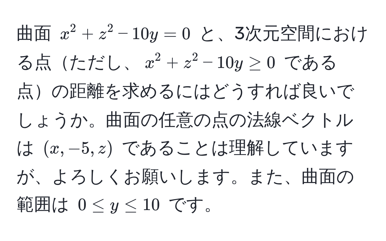 曲面 $x^2 + z^2 - 10y = 0$ と、3次元空間における点ただし、$x^2 + z^2 - 10y ≥ 0$ である点の距離を求めるにはどうすれば良いでしょうか。曲面の任意の点の法線ベクトルは $(x, -5, z)$ であることは理解していますが、よろしくお願いします。また、曲面の範囲は $0 ≤ y ≤ 10$ です。