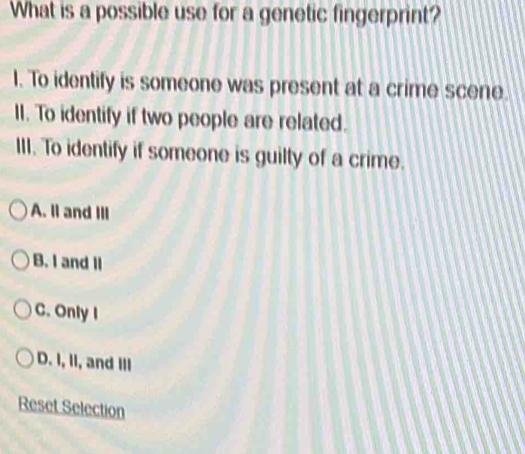 What is a possible use for a genetic fingerprint?
I. To identify is someone was present at a crime scene.
II. To identify if two people are related.
III. To identify if someone is guilty of a crime.
A. II and III
B. I and Il
C. Only I
D. I, II, and Ill
Reset Selection