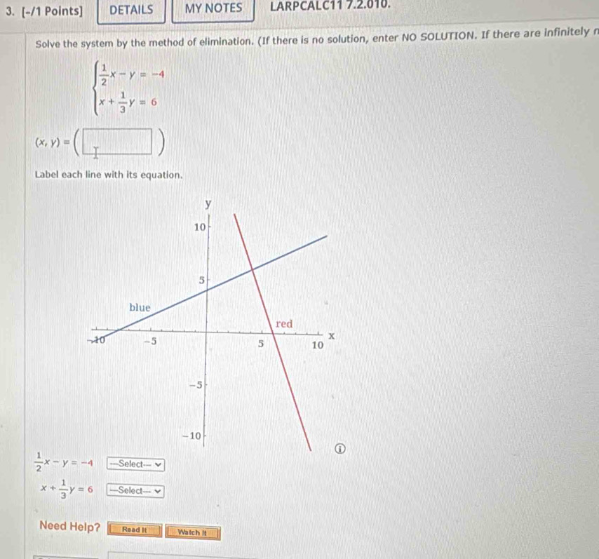 DETAILS MY NOTES LARPCALC11 7.2.010. 
Solve the system by the method of elimination. (If there is no solution, enter NO SOLUTION. If there are infinitely n
beginarrayl  1/2 x-y=-4 x+ 1/3 y=6endarray.
(x,y)=(□ )
Label each line with its equation.
 1/2 x-y=-4 ===Select===
x+ 1/3 y=6 ===Select=== 
Need Help? Read It Walch it