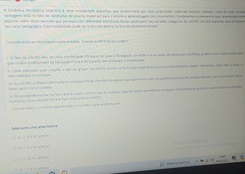 A Ginástica Acrobática (GACRO) é uma modalidade esportiva que proporciona aos seus praticantes vivências motoras valiosas. Uma de suas muitas
vantagens está no fato de necessitar de poucos materiais para o ensino e aprendizagem dos movimentos, fundamentos e elementos que caracterizam este
esporte. Além disso permite que pessoas com diferentes estruturas físicas participem nas variadas categorias da GACRO, um dos aspectos que enriquece
seu valor pedagógico. Esta modalidade pode ser praticada dentro ou fora do ambiente escolar.
Considerando as informações apresentadas, analise as afirmativas a seguir:
I. O fato da GACRO não ser uma modalidade Olímpica, ter pouca divulgação na mídia e a escassez de pesquisas científicas podem estar colaborando para
que muitos profissionais da Educação Física e do Esporte desconheçam a modalidade.
II. Cada indivíduo que compõe o par ou grupo na GACRO possui uma função específica e precisa desempenhar papéis diferentes, entre eles a base, o
intermediário e o volante.
III. Na GACRO o atleta Intermediário corresponde ao membro da equipe que apresenta mais versatilidade porque ele poderá altemar sua função tanto como
base, tanto como volante.
IV. No ambiente escolar ou fora dele é muito comum que as crianças; quando estão aprendendo qualquer modalidade de ginástica queiram fazerpirâmides
humanas. Essa característica é mais marcante da GACRO.
Considerando o contexto apresentado, é correto o que se afirma em:
Selecione uma alternativa:
a) II, III e IV, apenas.
Ativar o Windows
b) I, III e IV, apenas.
c) I, II e iII, apenas.  = rtre Configuações  e  aarar a a nd
14:06
Máxima histórica 09/02/2025
d) I, II e IV, apenas.