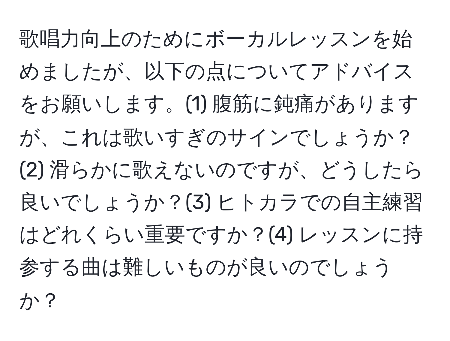 歌唱力向上のためにボーカルレッスンを始めましたが、以下の点についてアドバイスをお願いします。(1) 腹筋に鈍痛がありますが、これは歌いすぎのサインでしょうか？(2) 滑らかに歌えないのですが、どうしたら良いでしょうか？(3) ヒトカラでの自主練習はどれくらい重要ですか？(4) レッスンに持参する曲は難しいものが良いのでしょうか？