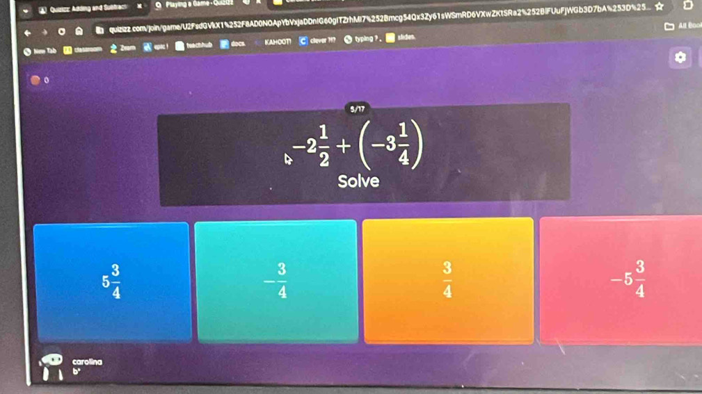 A Quizizz: Adding and Subtract Playing a Game - Quizi2
quizizz.com/join/game/U2FsdGVkX14252F8AD0NOApYbVxjaDDnIG60gITZrhMl74252Bmcg54Qx3Zy61sWSmRD6VXwZKtSRa2%252BIFUuFjWGb3D7bA%253D%25 
All Boo
* New Tab docn KAHOOT! clever H typing ? . slides.
o
5/17
-2 1/2 +(-3 1/4 )
Solve
5 3/4 
- 3/4 
 3/4 
-5 3/4 
carolina
6