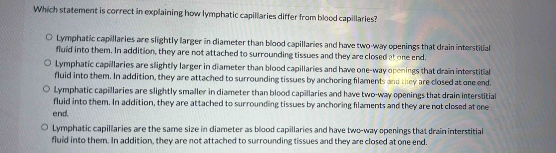 Which statement is correct in explaining how lymphatic capillaries differ from blood capillaries?
Lymphatic capillaries are slightly larger in diameter than blood capillaries and have two-way openings that drain interstitial
fluid into them. In addition, they are not attached to surrounding tissues and they are closed at one end.
Lymphatic capillaries are slightly larger in diameter than blood capillaries and have one-way openings that drain interstitial
fluid into them. In addition, they are attached to surrounding tissues by anchoring flaments and they are closed at one end.
Lymphatic capillaries are slightly smaller in diameter than blood capillaries and have two-way openings that drain interstitial
fluid into them. In addition, they are attached to surrounding tissues by anchoring flaments and they are not closed at one
end.
Lymphatic capillaries are the same size in diameter as blood capillaries and have two-way openings that drain interstitial
fluid into them. In addition, they are not attached to surrounding tissues and they are closed at one end.