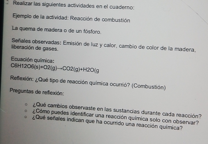 Realizar las siguientes actividades en el cuaderno: 
Ejemplo de la actividad: Reacción de combustión 
La quema de madera o de un fósforo. 
Señales observadas: Emisión de luz y calor, cambio de color de la madera, 
liberación de gases. 
Ecuación química:
C6H12O6(s)+O2(g)to CO2(g)+H2O(g
Reflexión: ¿Qué tipo de reacción química ocurrió? (Combustión) 
Preguntas de reflexión: 
¿Qué cambios observaste en las sustancias durante cada reacción? 
¿Cómo puedes identificar una reacción química solo con observar? 
¿Qué señales indican que ha ocurrido una reacción química?