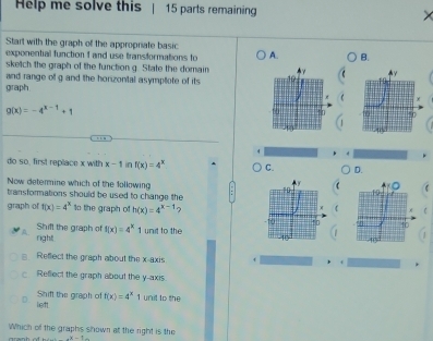 Help me solve this 15 parts remaining
Start with the graph of the appropriate basic
exponential function 1 and use transformations to A. B.
sketch the graph of the function g. State the domain 
and range of g and the horizontal asymptlote of its 
graph C
g(x)=-4^(x-1)+1

do so, first replace x with x-1 in f(x)=4^x C. D.
Now determine which of the following
transformations should be used to change the
graph of f(x)=4^x to the graph of h(x)=4^(x-1)
Shift the graph of f(x)=4^x
right 1 unit to the 
Reflect the graph about the x-axis
c Reflect the graph about the y-axis.
D Shifl the graph of f(x)=4^x 1 unit to the
lieft.
Which of the graphs shown at the right is the
e^8-t