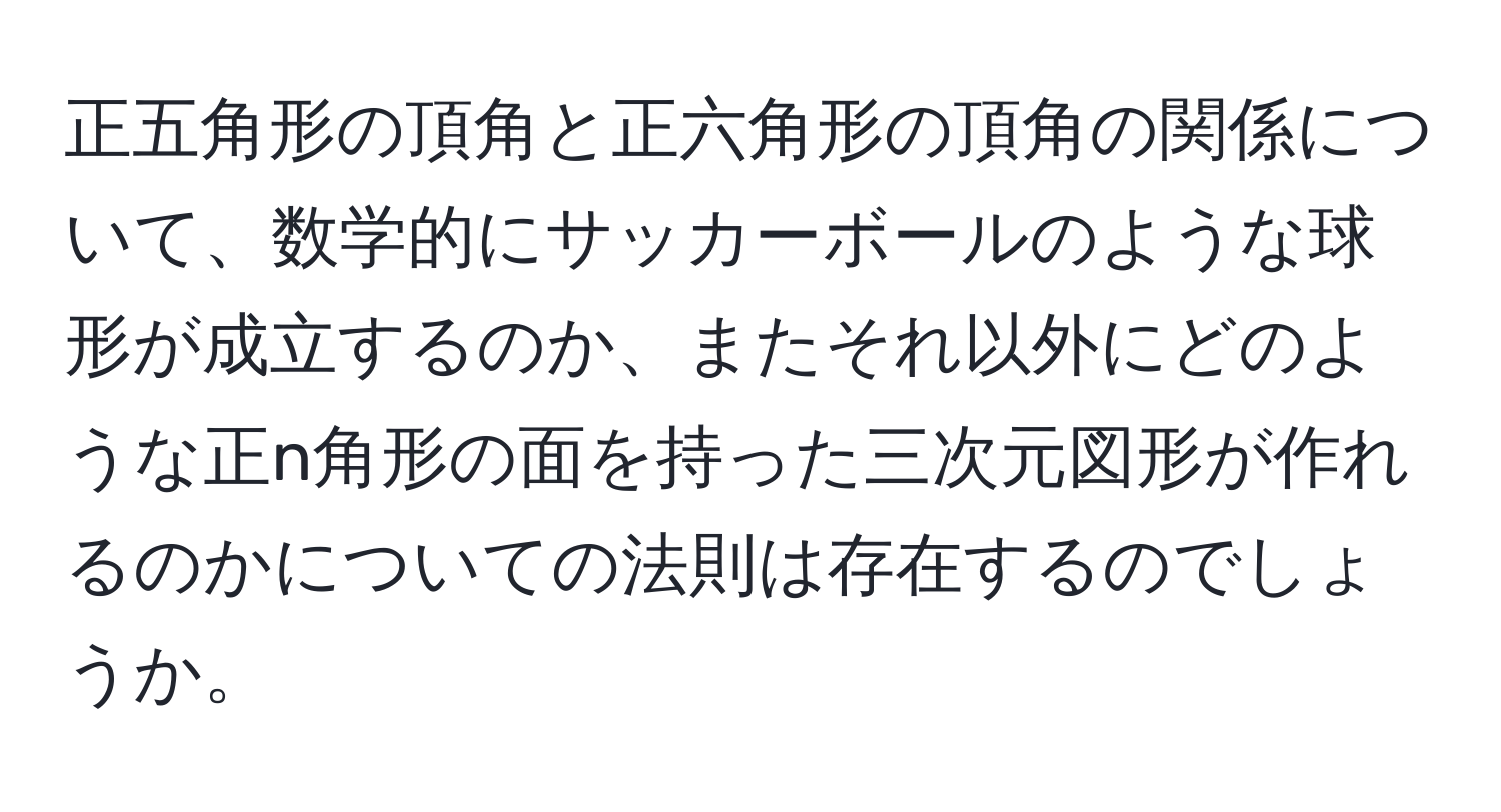 正五角形の頂角と正六角形の頂角の関係について、数学的にサッカーボールのような球形が成立するのか、またそれ以外にどのような正n角形の面を持った三次元図形が作れるのかについての法則は存在するのでしょうか。