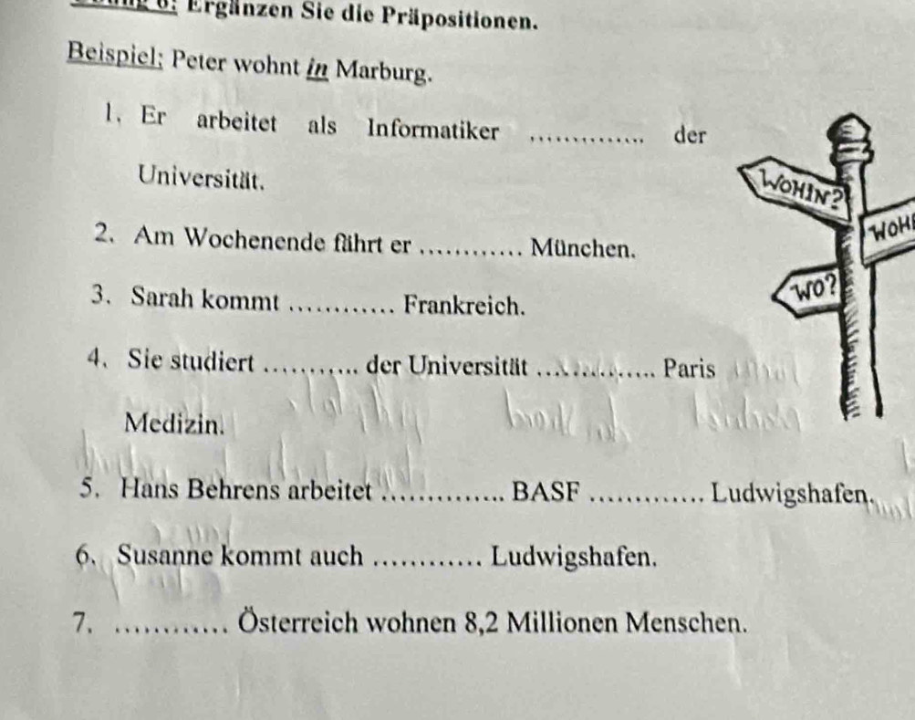 Ergänzen Sie die Präpositionen. 
Beispiel; Peter wohnt in Marburg. 
l. Er arbeitet als Informatiker _der 
Universität. 
WOH 
2. Am Wochenende fährt er _München. 
3. Sarah kommt _Frankreich. 
4、 Sie studiert _der Universität _Paris 
Medizin. 
5. Hans Behrens arbeitet _BASF _Ludwigshafen. 
6. Susanne kommt auch _Ludwigshafen. 
7. _Österreich wohnen 8,2 Millionen Menschen.