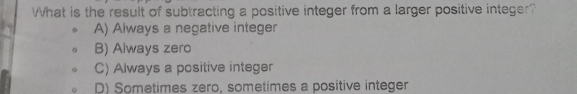 What is the result of subtracting a positive integer from a larger positive integer?
A) Always a negative integer
B) Always zero
C) Always a positive integer
D) Sometimes zero, sometimes a positive integer