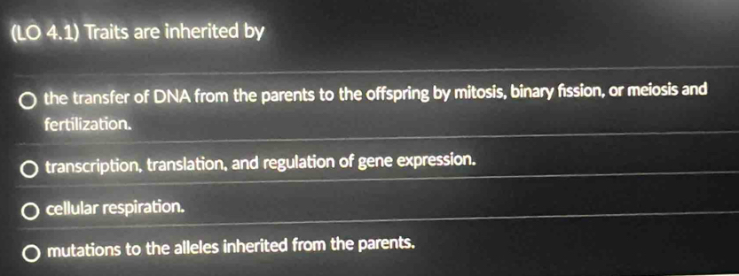 (LO 4.1) Traits are inherited by
the transfer of DNA from the parents to the offspring by mitosis, binary fission, or meiosis and
fertilization.
transcription, translation, and regulation of gene expression.
cellular respiration.
mutations to the alleles inherited from the parents.