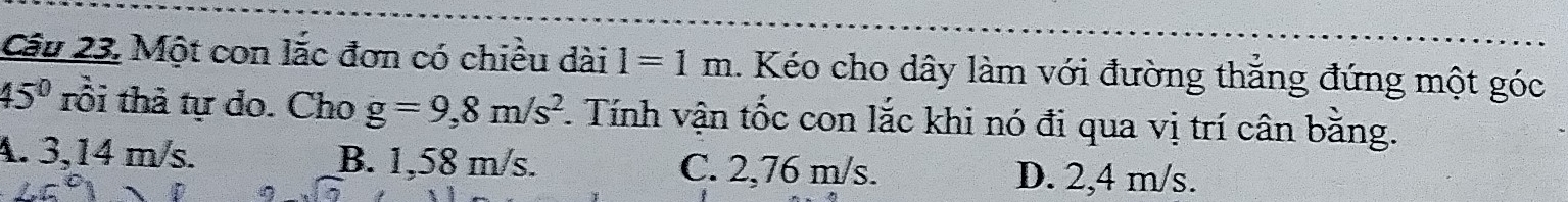 Một con lắc đơn có chiều dài 1=1m. Kéo cho dây làm với đường thẳng đứng một góc
45° tôi thả tự do. Cho g=9,8m/s^2 F. Tính vận tốc con lắc khi nó đi qua vị trí cân bằng.
A. 3,14 m/s. B. 1,58 m/s. C. 2,76 m/s. D. 2,4 m/s.