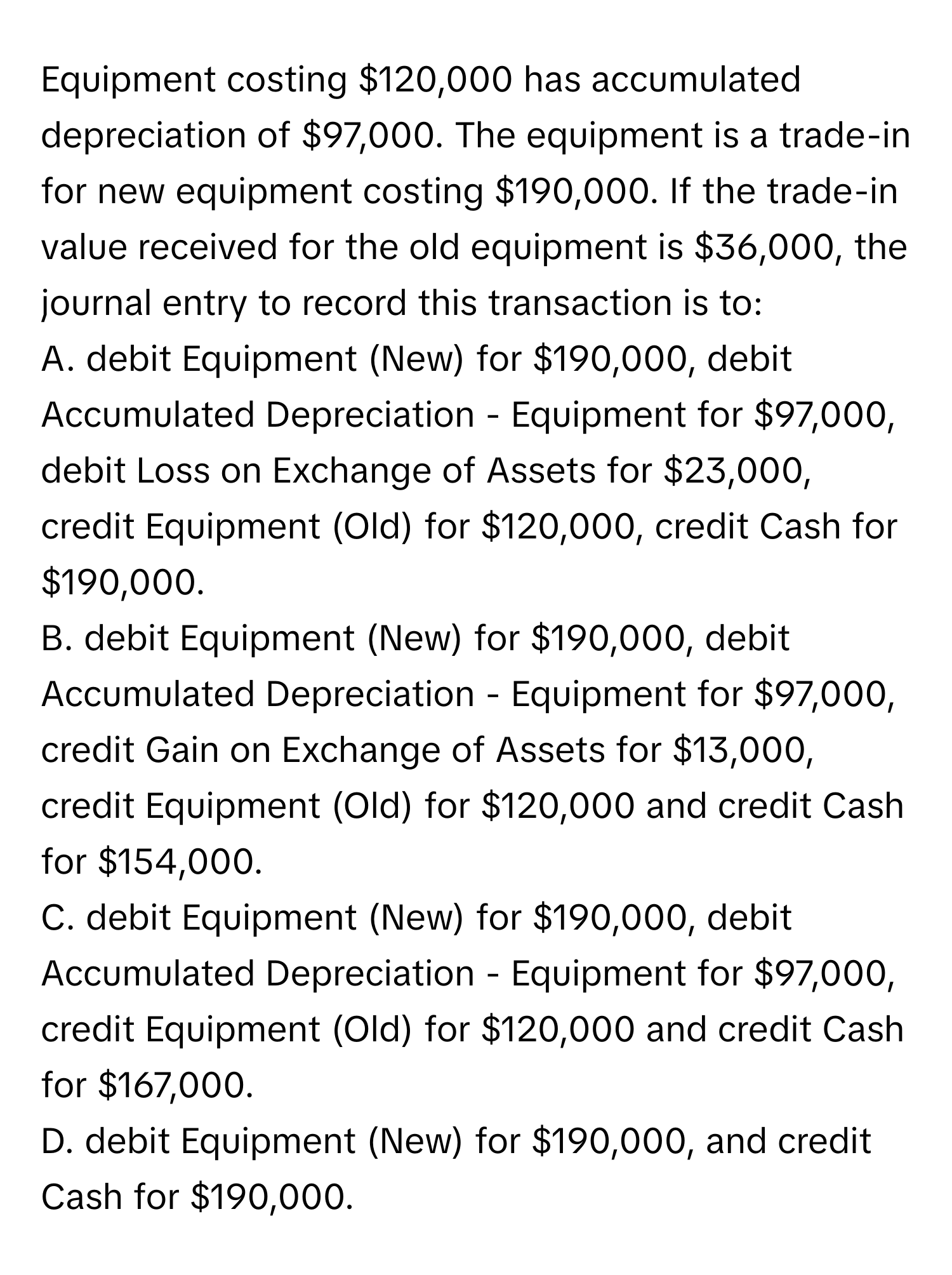 Equipment costing $120,000 has accumulated depreciation of $97,000. The equipment is a trade-in for new equipment costing $190,000. If the trade-in value received for the old equipment is $36,000, the journal entry to record this transaction is to:

A. debit Equipment (New) for $190,000, debit Accumulated Depreciation - Equipment for $97,000, debit Loss on Exchange of Assets for $23,000, credit Equipment (Old) for $120,000, credit Cash for $190,000.
B. debit Equipment (New) for $190,000, debit Accumulated Depreciation - Equipment for $97,000, credit Gain on Exchange of Assets for $13,000, credit Equipment (Old) for $120,000 and credit Cash for $154,000.
C. debit Equipment (New) for $190,000, debit Accumulated Depreciation - Equipment for $97,000, credit Equipment (Old) for $120,000 and credit Cash for $167,000.
D. debit Equipment (New) for $190,000, and credit Cash for $190,000.