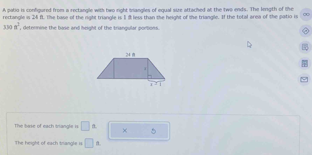 A patio is configured from a rectangle with two right triangles of equal size attached at the two ends. The length of the
rectangle is 24 ft. The base of the right triangle is 1 ft less than the height of the triangle. If the total area of the patio is 0
330ft^2 , determine the base and height of the triangular portions.
a
The base of each triangle is □ ft. × 5
The height of each triangle is □ ft.