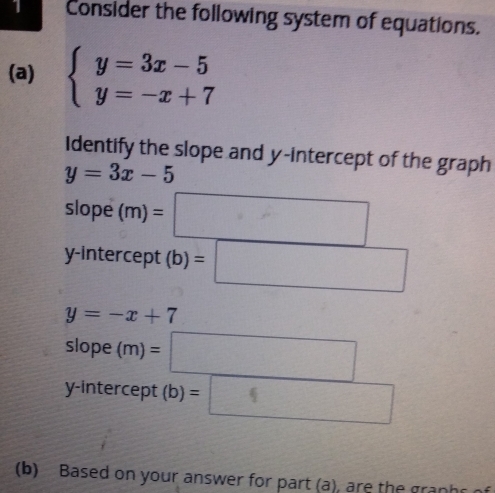 Consider the following system of equations.
(a) beginarrayl y=3x-5 y=-x+7endarray.
Identify the slope and y-intercept of the graph
y=3x-5
slope (m)=□
y-intercept (b)=□
y=-x+7
slope (m)=□
y-intercept (b)=□
(b) Based on your answer for part (a), are the graphs of